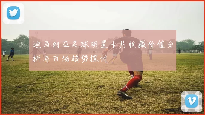 迪马利亚足球明星卡片收藏价值分析与市场趋势探讨