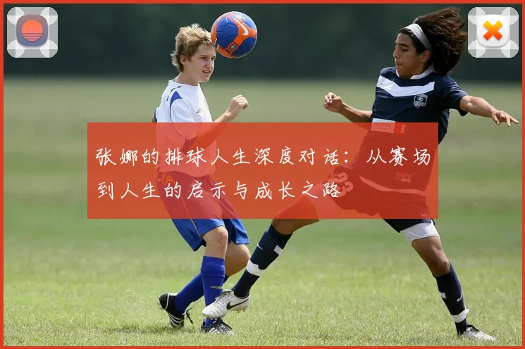 张娜的排球人生深度对话：从赛场到人生的启示与成长之路