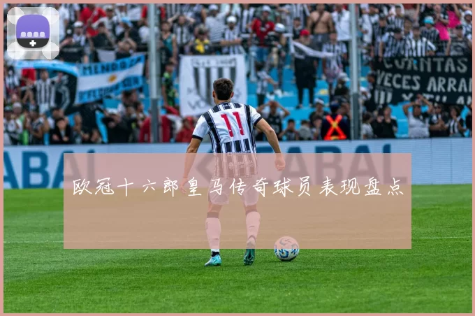 欧冠十六郎皇马传奇球员表现盘点