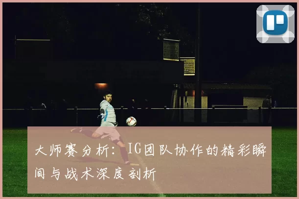大师赛分析：IG团队协作的精彩瞬间与战术深度剖析