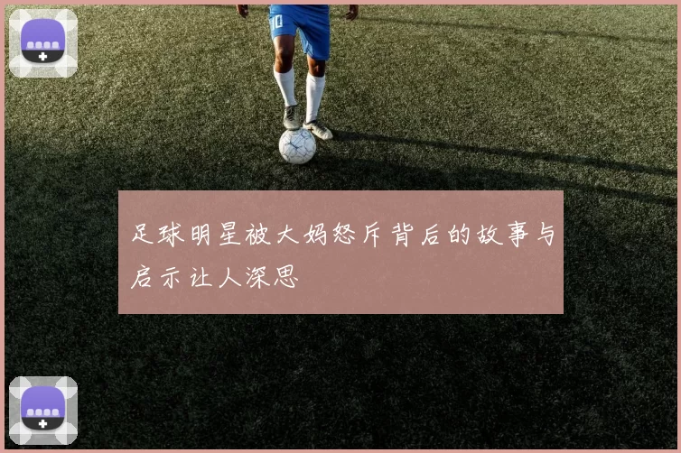 足球明星被大妈怒斥背后的故事与启示让人深思
