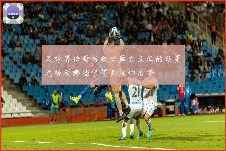 足球界传奇与政治舞台交汇的明星总统有哪些值得关注的名字