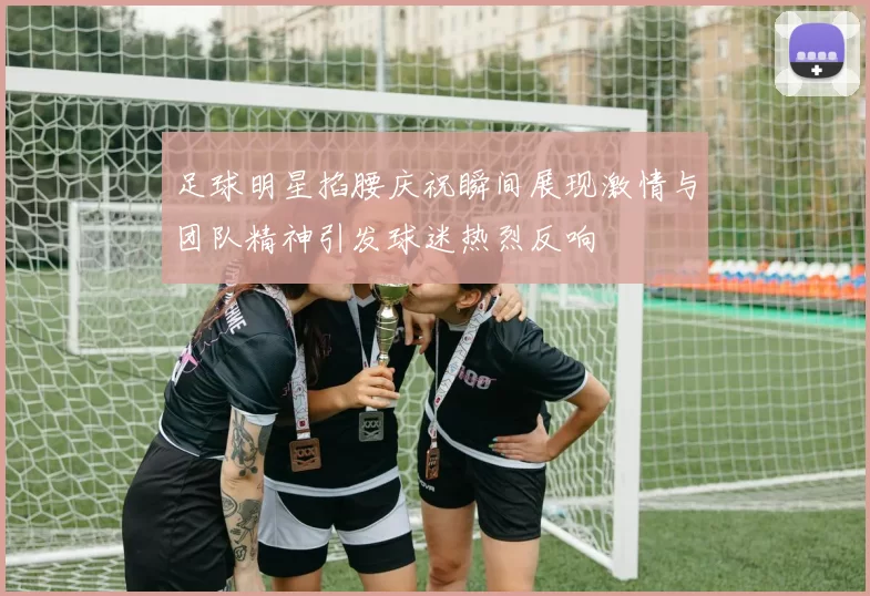 足球明星掐腰庆祝瞬间展现激情与团队精神引发球迷热烈反响
