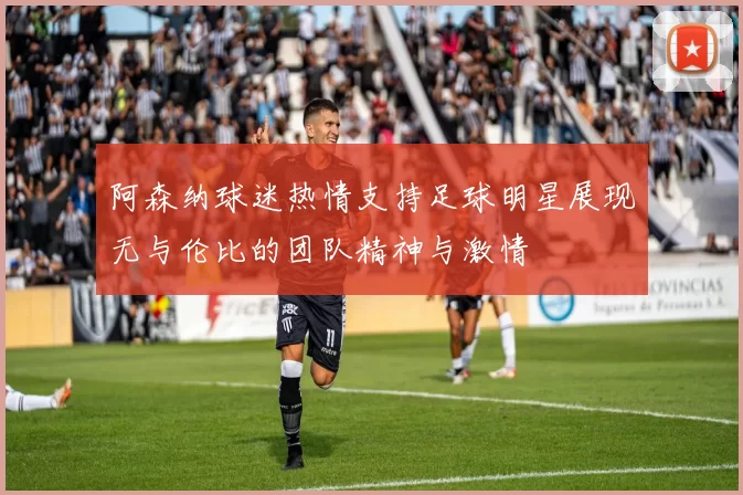 阿森纳球迷热情支持足球明星展现无与伦比的团队精神与激情