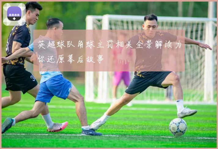 英超球队角球主罚相关全景解读为你还原幕后故事