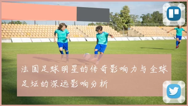 法国足球明星的传奇影响力与全球足坛的深远影响分析