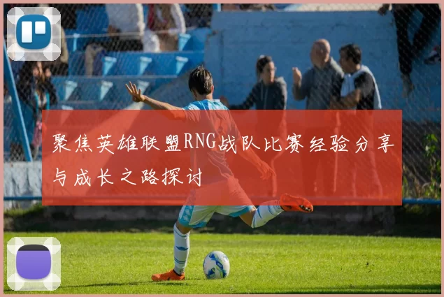 聚焦英雄联盟RNG战队比赛经验分享与成长之路探讨