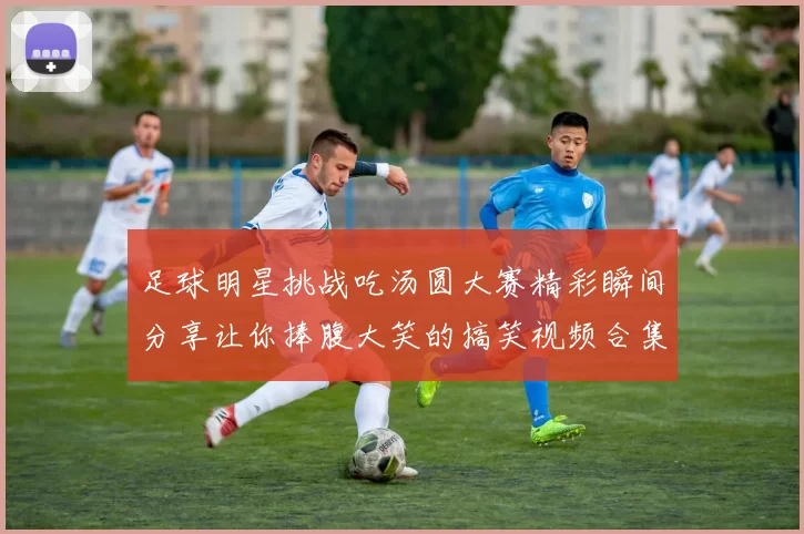 足球明星挑战吃汤圆大赛精彩瞬间分享让你捧腹大笑的搞笑视频合集