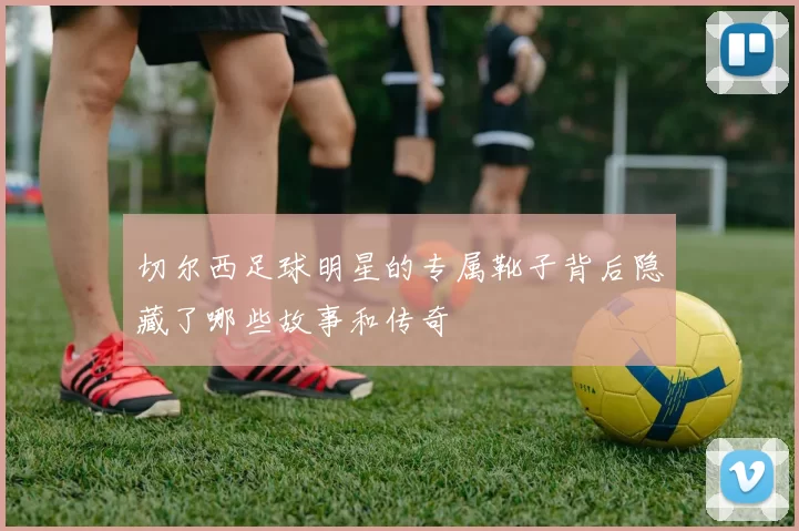 切尔西足球明星的专属靴子背后隐藏了哪些故事和传奇