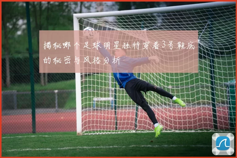 揭秘哪个足球明星独特穿着3号鞋底的秘密与风格分析