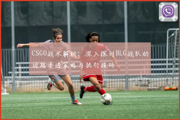 CSGO战术解析：深入探讨BLG战队的边路渗透策略与执行技巧