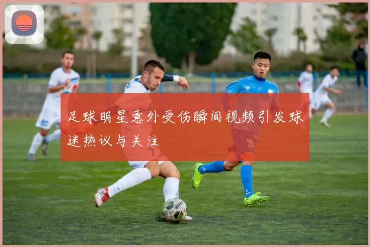 足球明星意外受伤瞬间视频引发球迷热议与关注