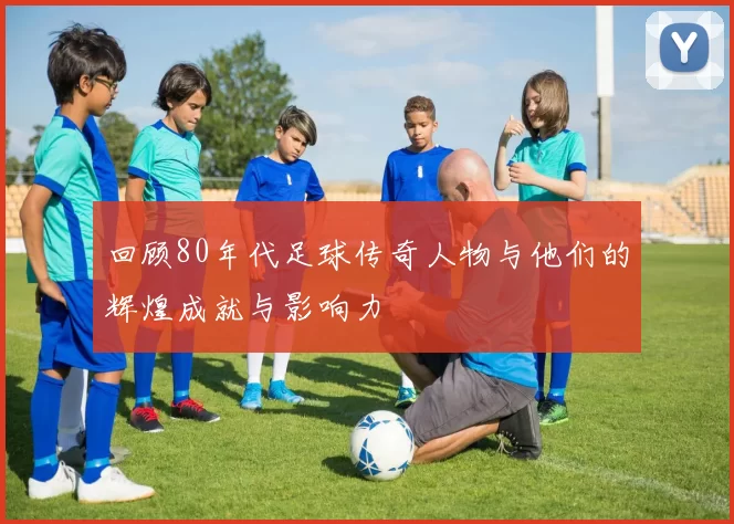 回顾80年代足球传奇人物与他们的辉煌成就与影响力