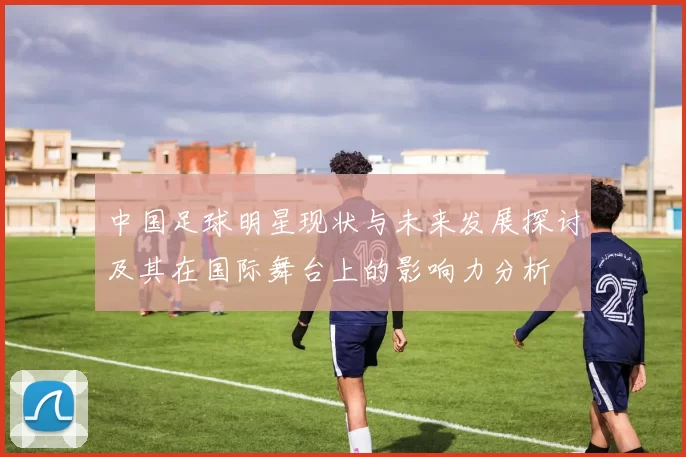 中国足球明星现状与未来发展探讨及其在国际舞台上的影响力分析