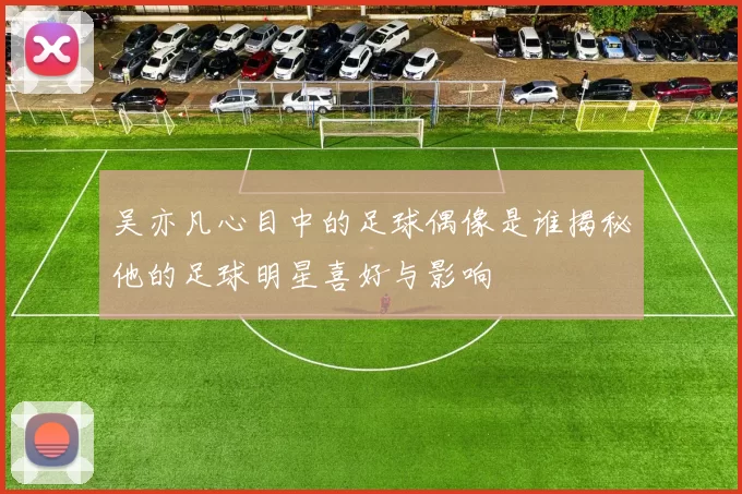 吴亦凡心目中的足球偶像是谁揭秘他的足球明星喜好与影响