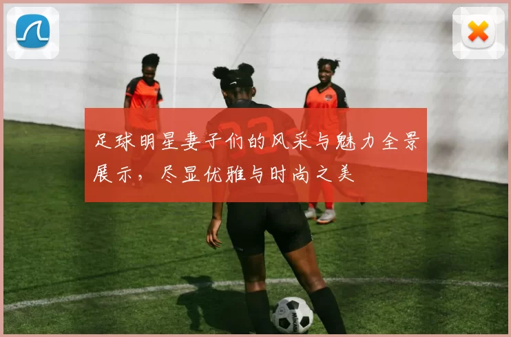 足球明星妻子们的风采与魅力全景展示，尽显优雅与时尚之美