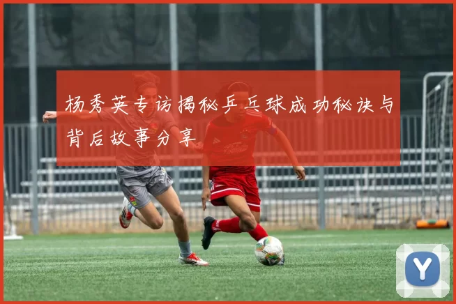 杨秀英专访揭秘乒乓球成功秘诀与背后故事分享
