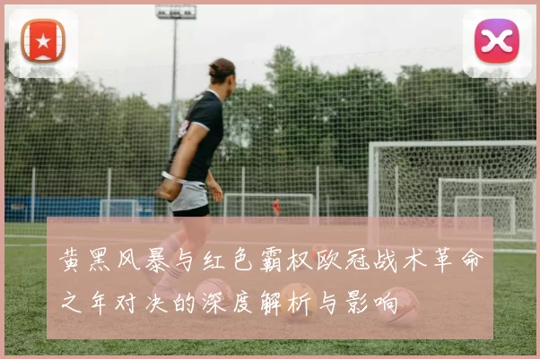 黄黑风暴与红色霸权欧冠战术革命之年对决的深度解析与影响