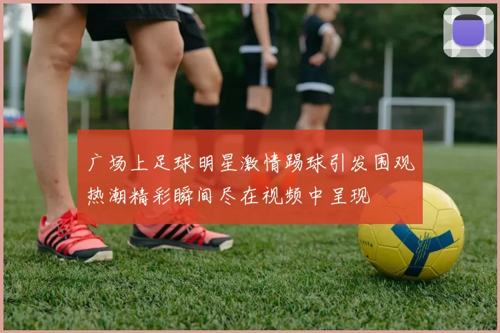 广场上足球明星激情踢球引发围观热潮精彩瞬间尽在视频中呈现