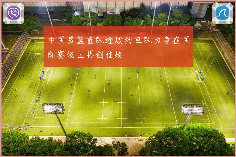 中国男篮蓝队迎战约旦队力争在国际赛场上再创佳绩
