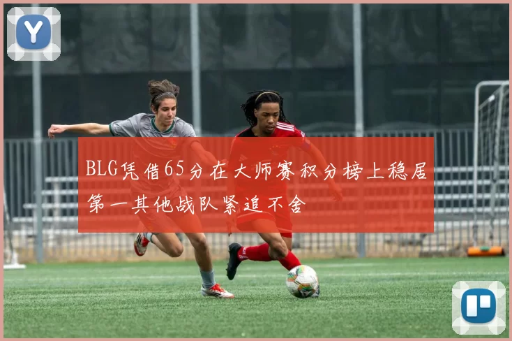 BLG凭借65分在大师赛积分榜上稳居第一其他战队紧追不舍