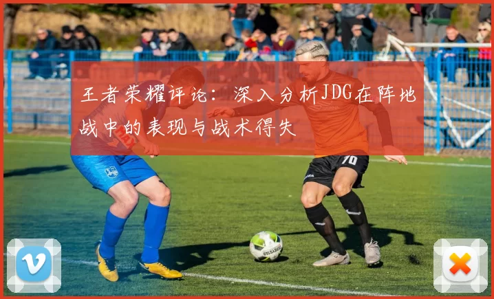王者荣耀评论：深入分析JDG在阵地战中的表现与战术得失