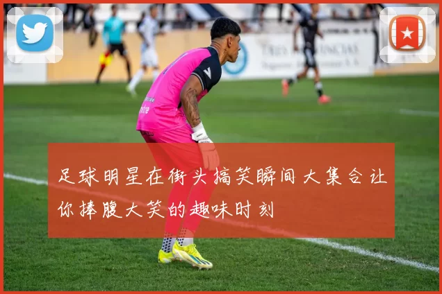 足球明星在街头搞笑瞬间大集合让你捧腹大笑的趣味时刻