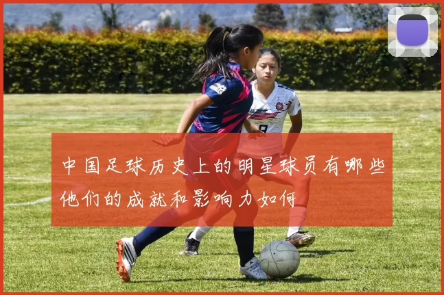 中国足球历史上的明星球员有哪些他们的成就和影响力如何