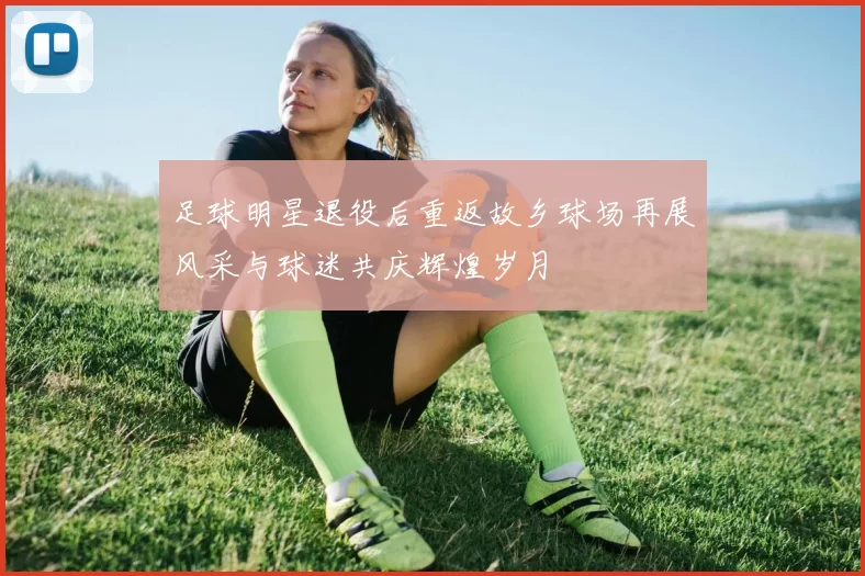 足球明星退役后重返故乡球场再展风采与球迷共庆辉煌岁月