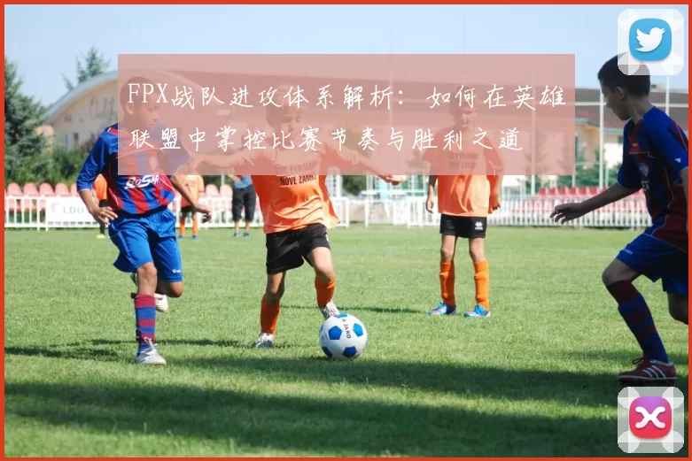 FPX战队进攻体系解析：如何在英雄联盟中掌控比赛节奏与胜利之道
