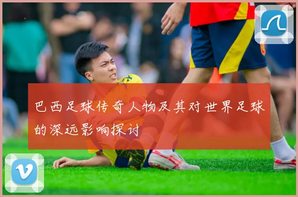 巴西足球传奇人物及其对世界足球的深远影响探讨