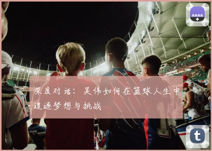 深度对话：吴伟如何在篮球人生中追逐梦想与挑战