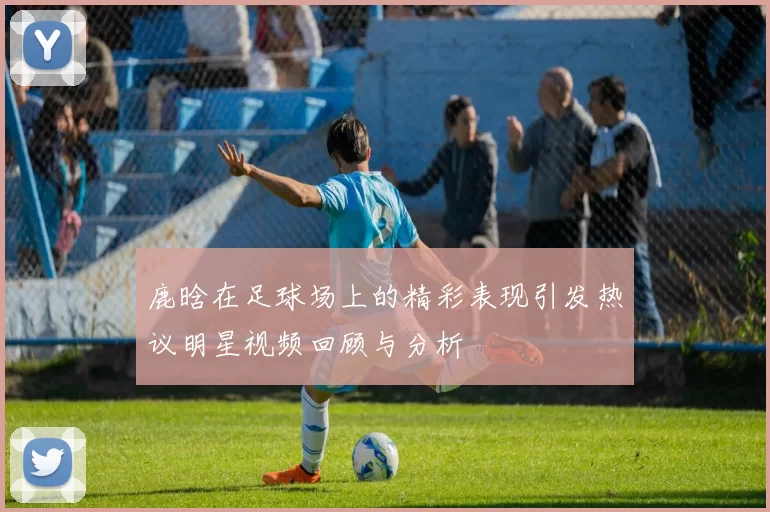 鹿晗在足球场上的精彩表现引发热议明星视频回顾与分析