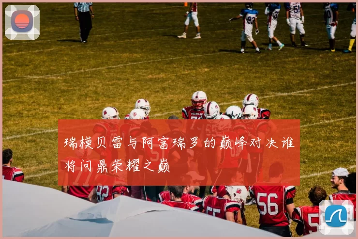 瑞模贝雷与阿富瑞罗的巅峰对决谁将问鼎荣耀之巅