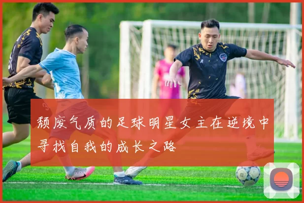颓废气质的足球明星女主在逆境中寻找自我的成长之路