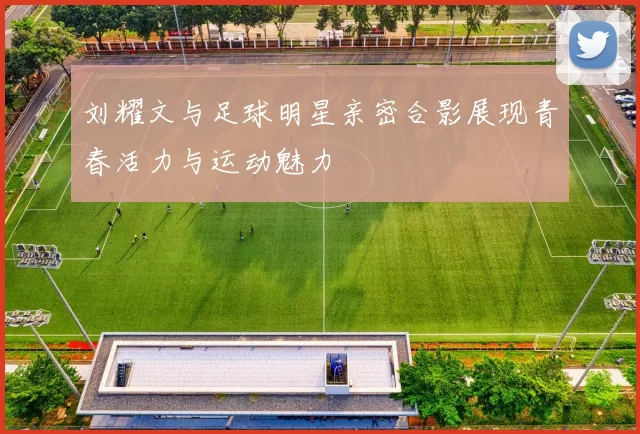 刘耀文与足球明星亲密合影展现青春活力与运动魅力
