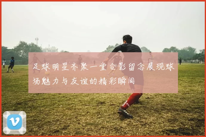足球明星齐聚一堂合影留念展现球场魅力与友谊的精彩瞬间