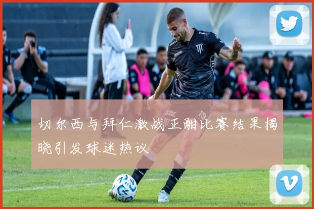 切尔西与拜仁激战正酣比赛结果揭晓引发球迷热议