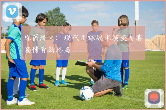 绿茵烽火：现代足球战术演变与赛场博弈新格局