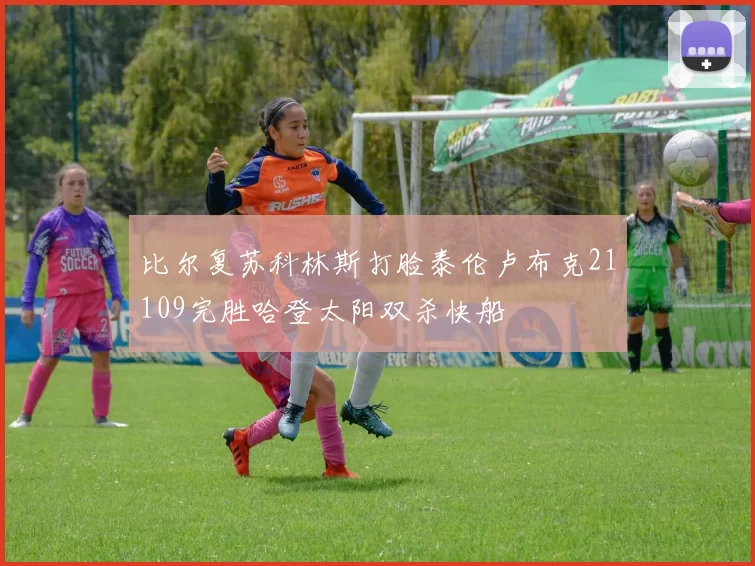 比尔复苏科林斯打脸泰伦卢布克21109完胜哈登太阳双杀快船
