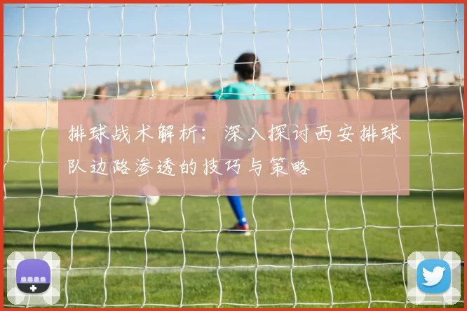 排球战术解析：深入探讨西安排球队边路渗透的技巧与策略