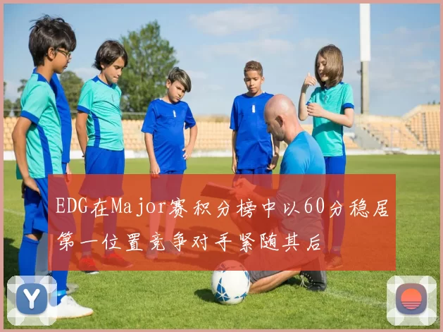 EDG在Major赛积分榜中以60分稳居第一位置竞争对手紧随其后