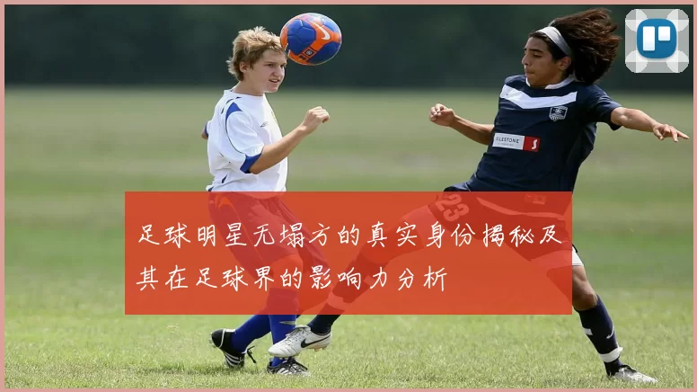 足球明星无塌方的真实身份揭秘及其在足球界的影响力分析