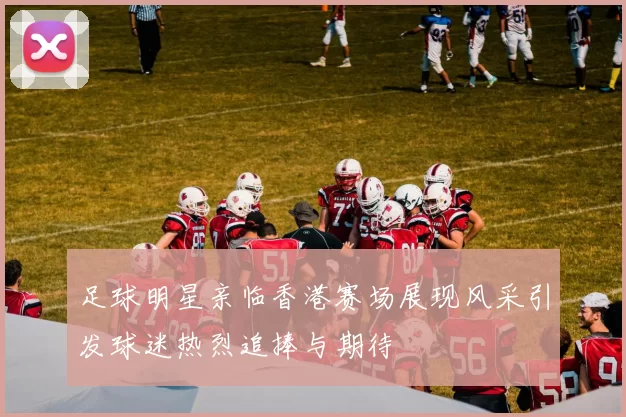 足球明星亲临香港赛场展现风采引发球迷热烈追捧与期待