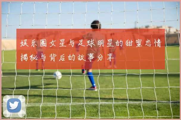 娱乐圈女星与足球明星的甜蜜恋情揭秘与背后的故事分享