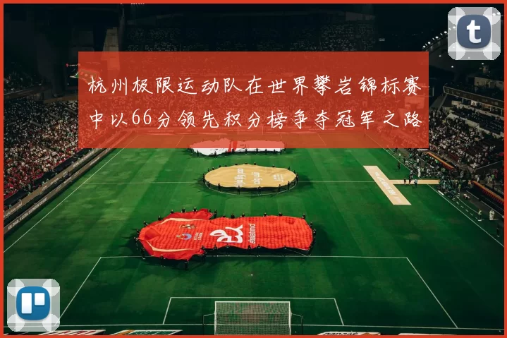杭州极限运动队在世界攀岩锦标赛中以66分领先积分榜争夺冠军之路开启