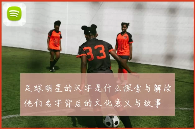 足球明星的汉字是什么探索与解读他们名字背后的文化意义与故事