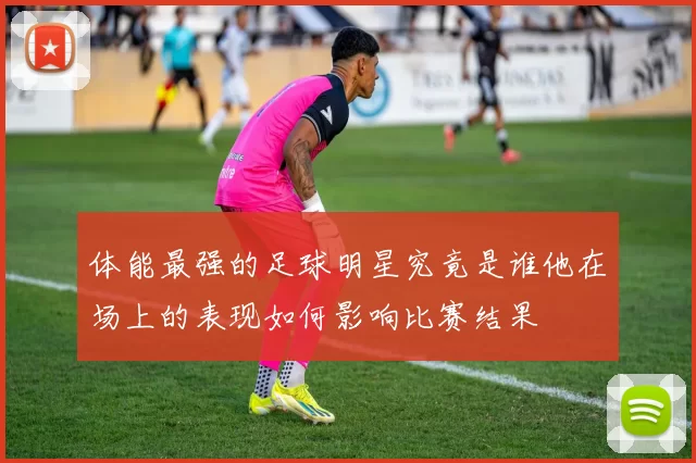 体能最强的足球明星究竟是谁他在场上的表现如何影响比赛结果