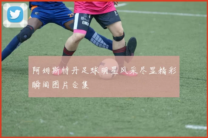 阿姆斯特丹足球明星风采尽显精彩瞬间图片合集