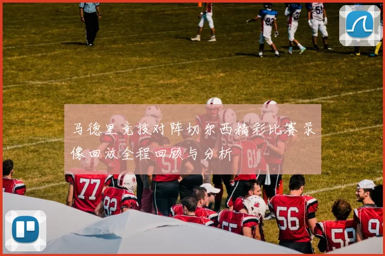 马德里竞技对阵切尔西精彩比赛录像回放全程回顾与分析